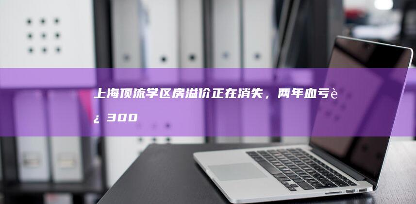 上海顶流学区房溢价正在消失，两年血亏近 300 万，中介称「跌回 2017 年」，释放了哪些信息？